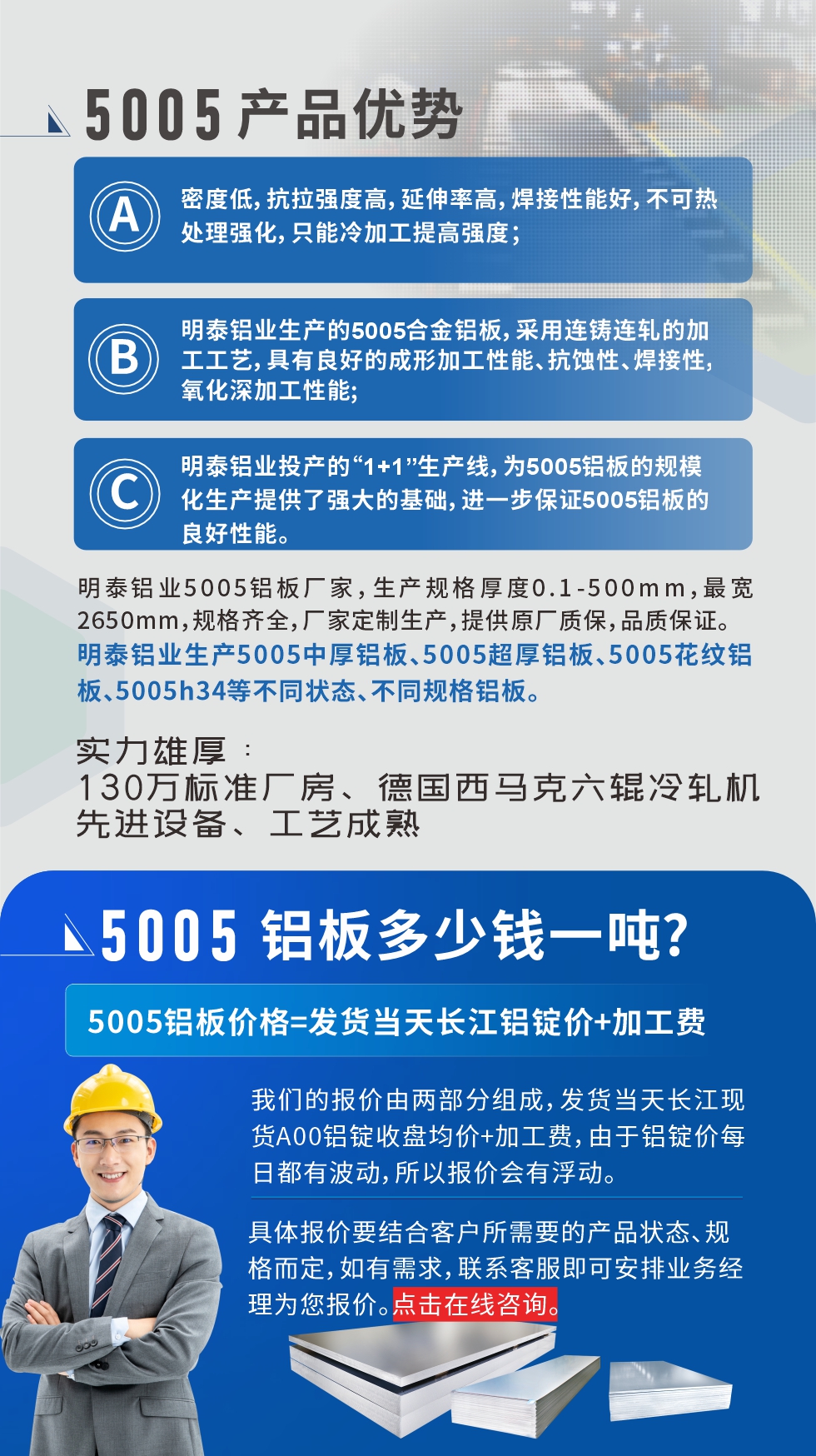 5005鋁板執(zhí)行標準

鋁板帶國家標準(GB/T 3880-2006)，適用于鋁合金板帶材料的統(tǒng)一標準。

5005鋁板性能優(yōu)勢

1、密度低，抗拉強度高，延伸率高，焊接性能好，不可熱處理強化，只能冷加工提高強度；

2、明泰鋁業(yè)生產(chǎn)的5005合金鋁板，采用連鑄連軋的加工工藝，具有良好的成形加工性能、抗蝕性、焊接性，氧化深加工性能;

3、明泰鋁業(yè)投產(chǎn)的“1+1”生產(chǎn)線，為5005鋁板的規(guī)模化生產(chǎn)提供了強大的基礎(chǔ)，進一步保證5005鋁板的良好性能。
