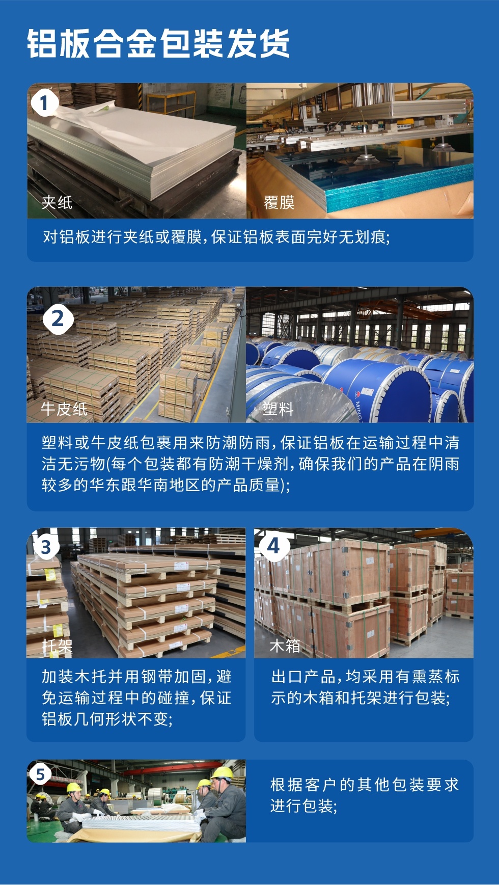 鋁板合金包裝發貨
　　1、對鋁板進行夾紙或覆膜，保證鋁板表面完好無劃痕；

　　2、塑料或牛皮紙包裹用來防潮防雨，保證鋁板在運輸過程中清潔無污物(每個包裝都有防潮干燥劑，確保我們的產品在陰雨較多的華東跟華南地區的產品質量)；

　　3、加裝木托并用鋼帶加固，避免運輸過程中的碰撞，保證鋁板幾何形狀不變；

　　4、出口產品，均采用有熏蒸標示的木箱和托架進行包裝；

　　5、根據客戶的其他包裝要求進行包裝。
